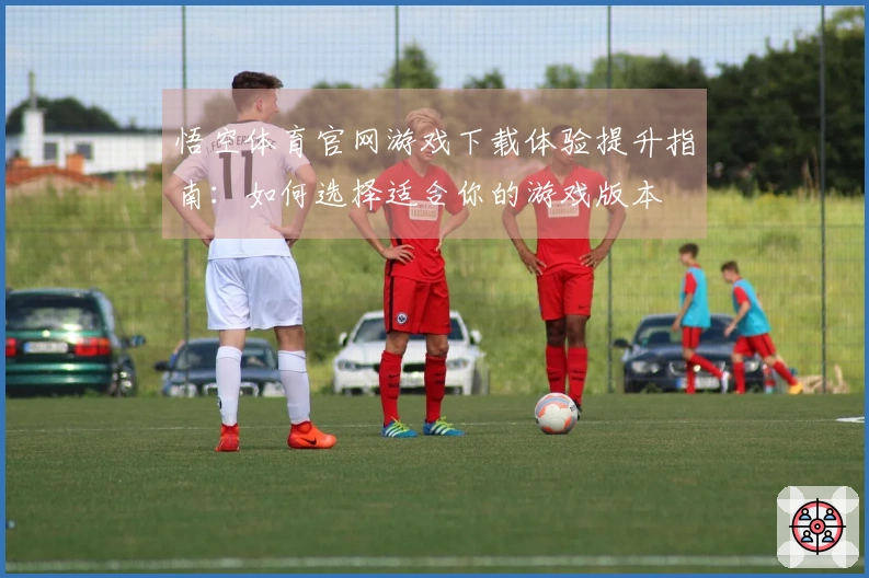 悟空体育官网游戏下载体验提升指南：如何选择适合你的游戏版本