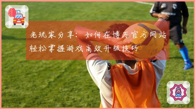 老玩家分享：如何在博万官方网站轻松掌握游戏高效升级技巧